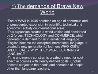 1) The  demands of Brave New World End of WWII in 1945 heralded an age of enormous and unprecedented expansion in scientific, technical and economic  activity on international scale.  This expansion created a world unified and dominated by 2 forces: TECHNOLOGY and COMMERCE, which generated a demand for an international language. English became the accepted international language. It created a new generation of learners WHO KNEW SPECIFICALLY WHY THEY WERE LEARNING A LANGUAGE. Time and money constraints created a need for cost-effective courses with clearly defined goals. English became subject to the needs and demands of people other than language teachers. 