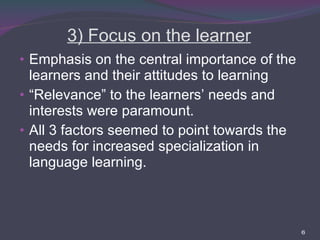 3) Focus on the learner Emphasis on the central importance of the learners and their attitudes to learning “ Relevance” to the learners’ needs and interests were paramount. All 3 factors seemed to point towards the needs for increased specialization in language learning. 