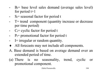 104
- Bt= base level sales demand (average sales level)
for period t+1
- St= seasonal factor for period t
- T= trend component (quantity increase or decrease
per time period)
- Ct= cyclic factor for period t
- Pt= promotional factor for period t
- I= irregular or random quantity.
All forecasts may not include all components.
A. Base demand is based on average demand over an
extended period of time.
(a) There is no seasonality, trend, cyclic or
promotional component.
Zubin Poonawalla
 