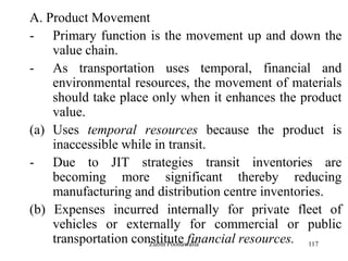 117
A. Product Movement
- Primary function is the movement up and down the
value chain.
- As transportation uses temporal, financial and
environmental resources, the movement of materials
should take place only when it enhances the product
value.
(a) Uses temporal resources because the product is
inaccessible while in transit.
- Due to JIT strategies transit inventories are
becoming more significant thereby reducing
manufacturing and distribution centre inventories.
(b) Expenses incurred internally for private fleet of
vehicles or externally for commercial or public
transportation constitute financial resources.Zubin Poonawalla
 