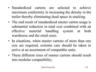 178
• Standardized cartons are selected to achieve
maximum conformity in increasing the density in the
trailer thereby eliminating dead space in stacking.
• The end result of standardized master carton usage is
substantial reduction in total cost combined with an
effective material handling system at both
warehouse and the retail store.
• In situations, when master cartons of more than one
size are required, extreme care should be taken to
arrive at an assortment of compatible units.
• These different sizes of master cartons should result
into modular compatibility.
Zubin Poonawalla
 