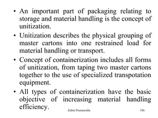 186
• An important part of packaging relating to
storage and material handling is the concept of
unitization.
• Unitization describes the physical grouping of
master cartons into one restrained load for
material handling or transport.
• Concept of containerization includes all forms
of unitization, from taping two master cartons
together to the use of specialized transpotation
equipment.
• All types of containerization have the basic
objective of increasing material handling
efficiency. Zubin Poonawalla
 