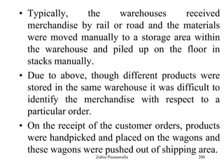 200
• Typically, the warehouses received
merchandise by rail or road and the materials
were moved manually to a storage area within
the warehouse and piled up on the floor in
stacks manually.
• Due to above, though different products were
stored in the same warehouse it was difficult to
identify the merchandise with respect to a
particular order.
• On the receipt of the customer orders, products
were handpicked and placed on the wagons and
these wagons were pushed out of shipping area.
Zubin Poonawalla
 