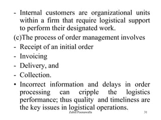 31
- Internal customers are organizational units
within a firm that require logistical support
to perform their designated work.
(c)The process of order management involves
- Receipt of an initial order
- Invoicing
- Delivery, and
- Collection.
• Incorrect information and delays in order
processing can cripple the logistics
performance; thus quality and timeliness are
the key issues in logistical operations.
Zubin Poonawalla
 