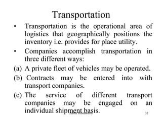 32
Transportation
• Transportation is the operational area of
logistics that geographically positions the
inventory i.e. provides for place utility.
• Companies accomplish transportation in
three different ways:
(a) A private fleet of vehicles may be operated.
(b) Contracts may be entered into with
transport companies.
(c) The service of different transport
companies may be engaged on an
individual shipment basis.Zubin Poonawalla
 