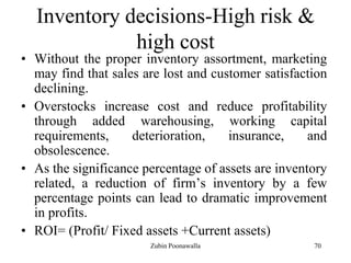 70
Inventory decisions-High risk &
high cost
• Without the proper inventory assortment, marketing
may find that sales are lost and customer satisfaction
declining.
• Overstocks increase cost and reduce profitability
through added warehousing, working capital
requirements, deterioration, insurance, and
obsolescence.
• As the significance percentage of assets are inventory
related, a reduction of firm‟s inventory by a few
percentage points can lead to dramatic improvement
in profits.
• ROI= (Profit/ Fixed assets +Current assets)
Zubin Poonawalla
 