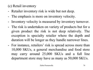 74
(c) Retail inventory
- Retailer inventory risk is wide but not deep.
- The emphasis is more on inventory velocity.
- Inventory velocity is measured by inventory turnover.
- The risk is undertaken on variety of products but for a
given product the risk is not deep relatively. The
exception is specialty retailer where the depth and
duration will be longer as they handle narrower lines.
- For instance, retailers‟ risk is spread across more than
10,000 SKUs, a general merchandise and food store
may carry around 25,000 SKUs and a full line
department store may have as many as 50,000 SKUs.
Zubin Poonawalla
 