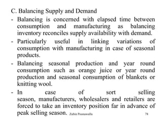 78
C. Balancing Supply and Demand
- Balancing is concerned with elapsed time between
consumption and manufacturing as balancing
inventory reconciles supply availability with demand.
- Particularly useful in linking variations of
consumption with manufacturing in case of seasonal
products.
- Balancing seasonal production and year round
consumption such as orange juice or year round
production and seasonal consumption of blankets or
knitting wool.
- In case of sort selling
season, manufacturers, wholesalers and retailers are
forced to take an inventory position far in advance of
peak selling season. Zubin Poonawalla
 