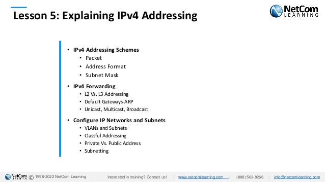 © 1998-2022 NetCom Learning
Lesson 5: Explaining IPv4 Addressing
• IPv4 Addressing Schemes
• Packet
• Address Format
• Subnet Mask
• IPv4 Forwarding
• L2 Vs. L3 Addressing
• Default Gateways-ARP
• Unicast, Multicast, Broadcast
• Configure IP Networks and Subnets
• VLANs and Subnets
• Classful Addressing
• Private Vs. Public Address
• Subnetting
Interested in training? Contact us! | www.netcomlearning.com | (888) 563-8266 | info@netcomlearning.com
 