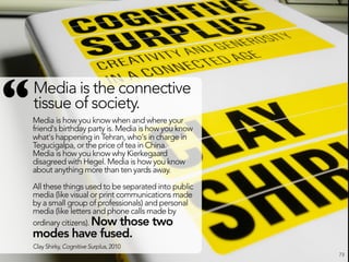 “   Media is the connective
    tissue of society.
    Media is how you know when and where your
    friend's birthday party is. Media is how you know
    what's happening in Tehran, who's in charge in
    Tegucigalpa, or the price of tea in China.
    Media is how you know why Kierkegaard
    disagreed with Hegel. Media is how you know
    about anything more than ten yards away.

    All these things used to be separated into public
    media (like visual or print communications made
    by a small group of professionals) and personal
    media (like letters and phone calls made by
    ordinary citizens). Now those two
    modes have fused.
    Clay Shirky, Cognitive Surplus, 2010
                                                        73
 