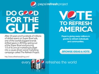 After 23 years and hundreds of millions
of dollars spent on Super Bowl ads,
one of the world’s biggest brands
shifted gears in 2010 by opting out
of the Super Bowl and pouring
1/3 of its annual marketing budget
into a cause-driven social marketing
campaign called The Refresh Project.
http://www.refresheverything.com/




                                          25
 