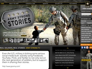 Even the U.S. military is kicking some serious
social media butt: actively using Facebook,
YouTube, Flickr, and Twitter to not only recruit
the next generation of soldiers, but to support
them in sharing their stories.
http://www.goarmy.com/                             28
 