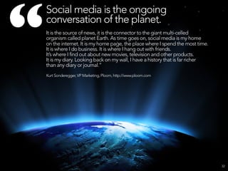 “
    Social media is the ongoing
    conversation of the planet.
    It is the source of news, it is the connector to the giant multi-celled
    organism called planet Earth. As time goes on, social media is my home
    on the internet. It is my home page, the place where I spend the most time.
    It is where I do business. It is where I hang out with friends.
    It’s where I find out about new movies, television and other products.
    It is my diary. Looking back on my wall, I have a history that is far richer
    than any diary or journal.”
    Kurt Sonderegger, VP Marketing, Ploom, http://www.ploom.com




                                                                                   32
 