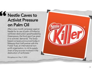 “   Nestle Caves to
    Activist Pressure
    on Palm Oil
    After a two month campaign against
    Nestle for its use of palm oil linked to
    rainforest destruction spearheaded by
    Greenpeace, the food giant has given
    in to activists' demands. The Swiss-
    based company announced today in
    Malaysia that it will partner with the
    Forest Trust, an international non-
    profit organization, to rid its supply
    chain of any sources involved in the
    destruction of rainforests.”
    Mongabay.com, May 17, 2010




                                               43
 