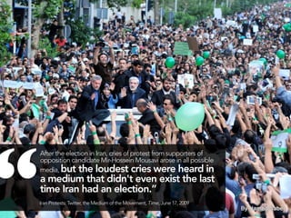 “
    After the election in Iran, cries of protest from supporters of
    opposition candidate Mir-Hossein Mousavi arose in all possible
    media, but the loudest cries were heard in
    a medium that didn't even exist the last
    time Iran had an election.”
    Iran Protests: Twitter, the Medium of the Movement, Time, June 17, 2009
                                                     44                       43
 