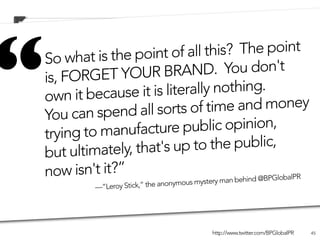 “     So what is th
      is, FORG
      own
                          e point of all thi
                    ET YOUR BRAN
               it because it is l
      You can spen
      trying to
                           d all sorts of tim
                    manufacture pu
                                                  s?  The point
                                            D.  You don't
                                   iterally nothing. 
                                                    e and money
                                           blic opinion,
                    ately, that's up t    o the public,
      but ultim
      n ow isn't t?”
BP’s official Twitter iaccount:      Satirical (anonymously-run)
                                              eBP an behind @BPGlo
                                                                  balPR
                                               ry m Twitter account:
16,000 followers. “Leroy Stick,” the anonymous m
               —
                                           yst
                                           180,000 followers.

                                                   http://www.twitter.com/BPGlobalPR   45
 