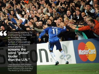 “   Concurrently watching TV
    and tweeting is like being
    an armchair referee
    surrounded by a fire
    hydrant of intoxicatingly
    emotional, uncensored
    textual grunts. It...
    screams the
    word “global”
    louder
    than the U.N.”
    —Pete Blackshaw, EVP of Neilsen
    Online Digital Strategic Services in a
    recent Advertising Age article titled
    “The World Cup of Social Media.”
                                             48
 