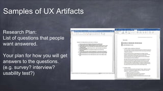 Samples of UX Artifacts
Research Plan:
List of questions that people
want answered.
Your plan for how you will get
answers to the questions.
(e.g. survey? interview?
usability test?)
 