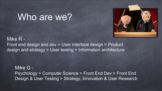 Who are we?
Mike G -
Psychology > Computer Science > Front End Dev > Front End
Design & User Testing > Strategy, Innovation & User Research
Mike R -
Front end design and dev > User interface design > Product
design and strategy > User testing > Information architecture
 