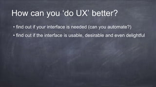 How can you ‘do UX’ better?
• find out if your interface is needed (can you automate?)
• find out if the interface is usable, desirable and even delightful
 