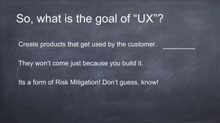 So, what is the goal of “UX”?
Create products that get used by the customer.
They won’t come just because you build it.
Its a form of Risk Mitigation! Don’t guess, know!
 