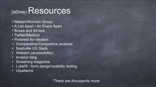 (s0me) Resources
• Nielsen/Norman Group
• A List Apart / An Event Apart
• Boxes and Arrows
• Twitter/Medium
• Pinterest for ideation
• Comparative/Competitive analysis
• Nashville UX Slack
• Webaim (accessibility)
• Invision blog
• Smashing magazine
• LukeW - form design/usability testing
• UIpatterns
There are thousands more
 