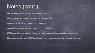 Notes (cont.)
UX thinking is cultural, not just a checkbox
design systems, pattern libraries can be your friend
don’t ask a Sr UX architect to do UI design
don’t lie! communicate! be open! don’t be afraid!
CEOs are like scarlet witch. they can suspend and shape reality at their whim.
Use case studies for a “UX” portfolio vs just visual samples for a Visual Designer
 