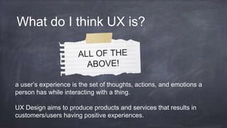 a user’s experience is the set of thoughts, actions, and emotions a
person has while interacting with a thing.
UX Design aims to produce products and services that results in
customers/users having positive experiences.
What do I think UX is?
 