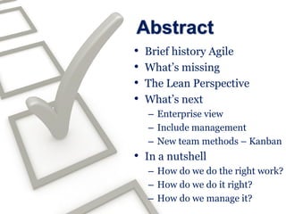 Abstract
•   Brief history Agile
•   What’s missing
•   The Lean Perspective
•   What’s next
    – Enterprise view
    – Include management
    – New team methods – Kanban
• In a nutshell
    – How do we do the right work?
    – How do we do it right?
    – How do we manage it?
 