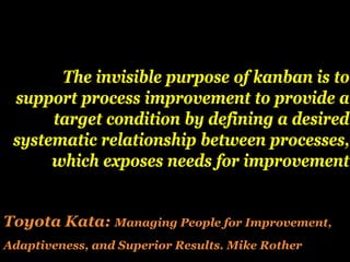 The invisible purpose of kanban is to
 support process improvement to provide a
      target condition by defining a desired
 systematic relationship between processes,
      which exposes needs for improvement


Toyota Kata: Managing People for Improvement,
Adaptiveness, and Superior Results. Mike Rother
 