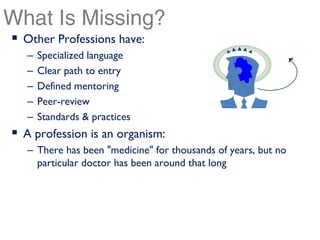 What Is Missing?
 Other Professions have:
  –   Specialized language
  –   Clear path to entry
  –   Defined mentoring
  –   Peer-review
  –   Standards & practices
 A profession is an organism:
  – There has been "medicine" for thousands of years, but no
    particular doctor has been around that long
 