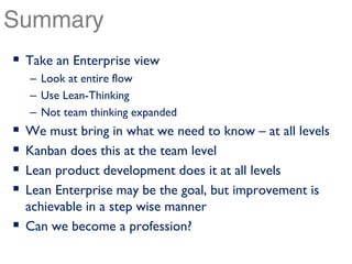 Summary
 Take an Enterprise view
 – Look at entire flow
 – Use Lean-Thinking
 – Not team thinking expanded
 We must bring in what we need to know – at all levels
 Kanban does this at the team level
 Lean product development does it at all levels
 Lean Enterprise may be the goal, but improvement is
 achievable in a step wise manner
 Can we become a profession?
 