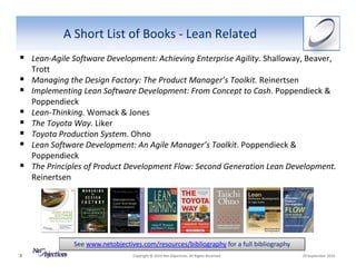 A Short List of Books ‐ Lean Related
    Lean‐Agile Software Development: Achieving Enterprise Agility. Shalloway, Beaver, 
    Trott
    Managing the Design Factory: The Product Manager’s Toolkit. Reinertsen
    Implementing Lean Software Development: From Concept to Cash. Poppendieck & 
    Poppendieck
    Lean‐Thinking. Womack & Jones
    The Toyota Way. Liker
    Toyota Production System. Ohno
    Lean Software Development: An Agile Manager’s Toolkit. Poppendieck & 
    Poppendieck
    The Principles of Product Development Flow: Second Generation Lean Development.
    Reinertsen




               See www.netobjectives.com/resources/bibliography for a full bibliography
3                                 Copyright © 2010 Net Objectives. All Rights Reserved.     29 September 2010
 