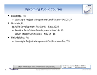 Upcoming Public Courses
    Charlotte, NC
     – Lean‐Agile Project Management Certification – Oct 25‐27
    Orlando, FL
    at Agile Development Practices | East 2010
    – Practical Test‐Driven Development – Nov 14 ‐ 16 
    – Scrum Master Certification – Nov 14 ‐ 16 
    Philadelphia, PA
     – Lean‐Agile Project Management Certification – Dec 7‐9




                                                                                            Conference Courses: 8:30am – 5:00pm
           More information: www.netobjectives.com/courses/                                 Other Courses:          9:00am – 5:00pm
9                                 Copyright © 2010 Net Objectives. All Rights Reserved.                                      29 September 2010
 