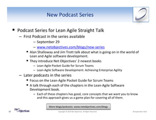 New Podcast Series

     Podcast Series for Lean Agile Straight Talk
     – First Podcast in the series available
             – September 29
             – www.netobjectives.com/blogs/new‐series
           Alan Shalloway and Jim Trott talk about what is going on in the world of 
           Lean and Agile software development.  
           They introduce Net Objectives’ 2 newest books
             – Lean‐Agile Pocket Guide for Scrum Teams
             – Lean‐Agile Software Development: Achieving Enterprise Agility
     – Later podcasts in the series
           Focus on the Lean‐Agile Pocket Guide for Scrum Teams
           A talk through each of the chapters in the Lean‐Agile Software 
           Development book.
             – Each of these chapters has good, core concepts that we want you to know 
               and this approach gives us a game plan for covering all of them. 

                        More blogs/podcasts: www.netobjectives.com/blogs
10                             Copyright © 2010 Net Objectives. All Rights Reserved.     29 September 2010
 