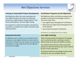 Net Objectives Services
     Training in Sustainable Product Development                          Certification Programs by Net Objectives
     Net Objectives offers the most comprehensive                         Net Objectives offers certification programs that 
     Lean‐Agile training in the world. Our offerings                      provides a road‐map of knowledge as well as 
     include Lean, Agile Analysis, Design Patterns, Test‐                 resources to get there.
     Driven Development, and Lean‐Agile Testing.                          • Lean‐Agile Project Management Certification
     Our approach is a blend of principles and practices                  • Advanced Lean‐Agile Project Management for 
     to provide a complete team and/or enterprise wide                       Scrum Masters
     training solution.                                                   • Lean Product Champion Certification
                                                                          Net Objectives is not affiliated with the Scrum Alliance

     Assessment Services                                                  Lean‐Agile Coaching
     An effective way to embark on an enterprise level                    While training provides foundational knowledge 
     transition to Lean‐Agile methods is to start with an                 and is a great jump start, coaching is another 
     assessment of where you are, where you want to go                    effective way to increase the abilities of teams. 
     and options on how to get there that are right for 
                                                                          Our coaches work with your teams to provide 
     you and your budget. 
                                                                          guidance in both the direction your teams need to 
                                                                          go and in how to get there. 
                                                                          Coaching provides the knowledge transfer while 
                                                                          working on your own problem domain. 

11                                         Copyright © 2010 Net Objectives. All Rights Reserved.                                 29 September 2010
 