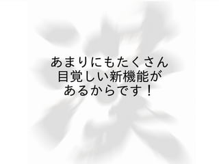 あまりにもたくさん
目覚しい新機能が
 あるからです！
 