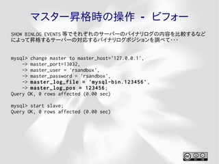 マスター昇格時の操作 - ビフォー
SHOW BINLOG EVENTS 等でそれぞれのサーバーのバイナリログの内容を比較するなど
によって昇格するサーバーの対応するバイナリログポジションを調べて・・・


mysql> change master to master_host='127.0.0.1',
    -> master_port=13032,
    -> master_user = 'rsandbox',
    -> master_password = 'rsandbox',
    -> master_log_file = 'mysql-bin.123456' ,
    -> master_log_pos = 123456 ;
Query OK, 0 rows affected (0.00 sec)

mysql> start slave;
Query OK, 0 rows affected (0.00 sec)
 