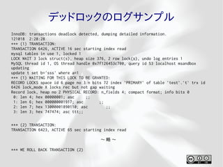 デッドロックのログサンプル
InnoDB: transactions deadlock detected, dumping detailed information.
121018 2:28:28
*** (1) TRANSACTION:
TRANSACTION 6426, ACTIVE 16 sec starting index read
mysql tables in use 1, locked 1
LOCK WAIT 3 lock struct(s), heap size 376, 2 row lock(s), undo log entries 1
MySQL thread id 1, OS thread handle 0x7f126453c700, query id 53 localhost msandbox
updating
update t set b='sss' where a=1
*** (1) WAITING FOR THIS LOCK TO BE GRANTED:
RECORD LOCKS space id 6 page no 3 n bits 72 index `PRIMARY` of table `test`.`t` trx id
6426 lock_mode X locks rec but not gap waiting
Record lock, heap no 2 PHYSICAL RECORD: n_fields 4; compact format; info bits 0
 0: len 4; hex 00000001; asc     ;;
 1: len 6; hex 000000001917; asc       ;;
 2: len 7; hex 13000001890110; asc        ;;
 3: len 3; hex 747474; asc ttt;;

*** (2) TRANSACTION:
TRANSACTION 6423, ACTIVE 65 sec starting index read

                                       〜略〜

*** WE ROLL BACK TRANSACTION (2)
 