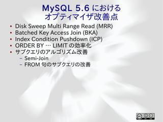 MySQL 5.6 における
             オプティマイザ改善点
●   Disk Sweep Multi Range Read (MRR)
●   Batched Key Access Join (BKA)
●   Index Condition Pushdown (ICP)
●   ORDER BY … LIMIT の効率化
●   サブクエリのアルゴリズム改善
     –   Semi-Join
     –   FROM 句のサブクエリの改善
 