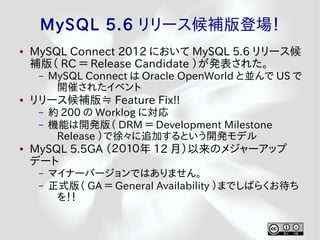 MySQL 5.6 リリース候補版登場！
●   MySQL Connect 2012 において MySQL 5.6 リリース候
    補版（ RC ＝ Release Candidate ）が発表された。
     –   MySQL Connect は Oracle OpenWorld と並んで US で
          開催されたイベント
●   リリース候補版≒ Feature Fix!!
     –   約 200 の Worklog に対応
     –   機能は開発版（ DRM ＝ Development Milestone
          Release ）で徐々に追加するという開発モデル
●   MySQL 5.5GA （２０１０年 12 月）以来のメジャーアップ
    デート
     –   マイナーバージョンではありません。
     –   正式版（ GA ＝ General Availability ）までしばらくお待ち
          を！！
 