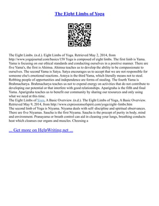 The Eight Limbs of Yoga
The Eight Limbs. (n.d.). Eight Limbs of Yoga. Retrieved May 2, 2014, from
http://www.yogajournal.com/basics/158 Yoga is composed of eight limbs. The first limb is Yama.
Yama is focusing on our ethical standards and conducting ourselves in a positive manner. There are
five Yama's, the first is Ahimsa. Ahimsa teaches us to develop the ability to be compassionate to
ourselves. The second Yama is Satya. Satya encourages us to accept that we are not responsible for
someone else's emotional reactions. Asteya is the third Yama, which literally means not to steal.
Robbing people of opportunities and independence are forms of stealing. The fourth Yama is
Brahmacharya. Brahmacharya teaches us not to expend energy on activities that do not contribute to
developing our potential or that interfere with good relationships. Aparigraha is the fifth and final
Yama. Aparigraha teaches us to benefit our community by sharing our resources and only using
what we need at this time.
The Eight Limbs of Yoga, A Basic Overview. (n.d.). The Eight Limbs of Yoga, A Basic Overview.
Retrieved May 9, 2014, from http://www.expressionsofspirit.com/yoga/eight–limbs.htm
The second limb of Yoga is Niyama. Niyama deals with self–discipline and spiritual observances.
There are five Niyamas. Saucha is the first Niyama. Saucha is the precept of purity in body, mind
and environment. Pranayama or breath control can aid in cleaning your lungs, breathing conducts
heat which cleanses our organs and muscles. Choosing a
... Get more on HelpWriting.net ...
 