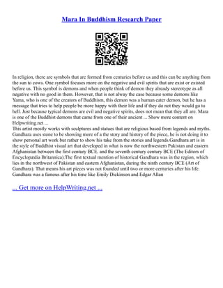 Mara In Buddhism Research Paper
In religion, there are symbols that are formed from centuries before us and this can be anything from
the sun to cows. One symbol focuses more on the negative and evil spirits that are exist or existed
before us. This symbol is demons and when people think of demon they already stereotype as all
negative with no good in them. However, that is not alway the case because some demons like
Yama, who is one of the creators of Buddhism, this demon was a human eater demon, but he has a
message that tries to help people be more happy with their life and if they do not they would go to
hell. Just because typical demons are evil and negative spirits, does not mean that they all are. Mara
is one of the Buddhist demons that came from one of their ancient ... Show more content on
Helpwriting.net ...
This artist mostly works with sculptures and statues that are religious based from legends and myths.
Gandhara uses stone to be showing more of a the story and history of the piece, he is not doing it to
show personal art work but rather to show his take from the stories and legends.Gandhara art is in
the style of Buddhist visual art that developed in what is now the northwestern Pakistan and eastern
Afghanistan between the first century BCE. and the seventh century century BCE (The Editors of
Encyclopædia Britannica).The first textual mention of historical Gandhara was in the region, which
lies in the northwest of Pakistan and eastern Afghanistan, during the ninth century BCE (Art of
Gandhara). That means his art pieces was not founded until two or more centuries after his life.
Gandhara was a famous after his time like Emily Dickinson and Edgar Allan
... Get more on HelpWriting.net ...
 