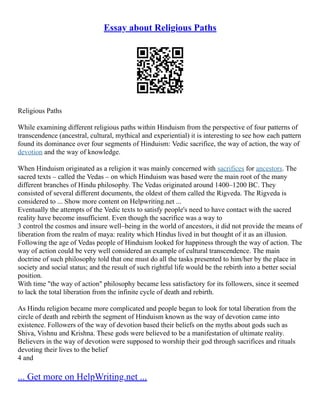 Essay about Religious Paths
Religious Paths
While examining different religious paths within Hinduism from the perspective of four patterns of
transcendence (ancestral, cultural, mythical and experiential) it is interesting to see how each pattern
found its dominance over four segments of Hinduism: Vedic sacrifice, the way of action, the way of
devotion and the way of knowledge.
When Hinduism originated as a religion it was mainly concerned with sacrifices for ancestors. The
sacred texts – called the Vedas – on which Hinduism was based were the main root of the many
different branches of Hindu philosophy. The Vedas originated around 1400–1200 BC. They
consisted of several different documents, the oldest of them called the Rigveda. The Rigveda is
considered to ... Show more content on Helpwriting.net ...
Eventually the attempts of the Vedic texts to satisfy people's need to have contact with the sacred
reality have become insufficient. Even though the sacrifice was a way to
3 control the cosmos and insure well–being in the world of ancestors, it did not provide the means of
liberation from the realm of maya: reality which Hindus lived in but thought of it as an illusion.
Following the age of Vedas people of Hinduism looked for happiness through the way of action. The
way of action could be very well considered an example of cultural transcendence. The main
doctrine of such philosophy told that one must do all the tasks presented to him/her by the place in
society and social status; and the result of such rightful life would be the rebirth into a better social
position.
With time "the way of action" philosophy became less satisfactory for its followers, since it seemed
to lack the total liberation from the infinite cycle of death and rebirth.
As Hindu religion became more complicated and people began to look for total liberation from the
circle of death and rebirth the segment of Hinduism known as the way of devotion came into
existence. Followers of the way of devotion based their beliefs on the myths about gods such as
Shiva, Vishnu and Krishna. These gods were believed to be a manifestation of ultimate reality.
Believers in the way of devotion were supposed to worship their god through sacrifices and rituals
devoting their lives to the belief
4 and
... Get more on HelpWriting.net ...
 