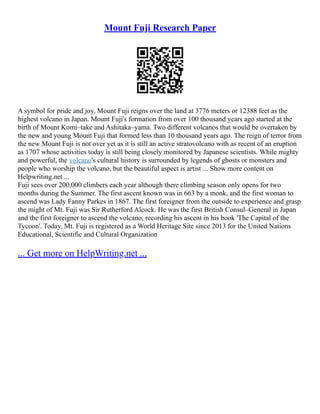 Mount Fuji Research Paper
A symbol for pride and joy, Mount Fuji reigns over the land at 3776 meters or 12388 feet as the
highest volcano in Japan. Mount Fuji's formation from over 100 thousand years ago started at the
birth of Mount Komi–take and Ashitaka–yama. Two different volcanos that would be overtaken by
the new and young Mount Fuji that formed less than 10 thousand years ago. The reign of terror from
the new Mount Fuji is not over yet as it is still an active stratovolcano with as recent of an eruption
as 1707 whose activities today is still being closely monitored by Japanese scientists. While mighty
and powerful, the volcano's cultural history is surrounded by legends of ghosts or monsters and
people who worship the volcano, but the beautiful aspect is artist ... Show more content on
Helpwriting.net ...
Fuji sees over 200,000 climbers each year although there climbing season only opens for two
months during the Summer. The first ascent known was in 663 by a monk, and the first woman to
ascend was Lady Fanny Parkes in 1867. The first foreigner from the outside to experience and grasp
the might of Mt. Fuji was Sir Rutherford Alcock. He was the first British Consul–General in Japan
and the first foreigner to ascend the volcano, recording his ascent in his book 'The Capital of the
Tycoon'. Today, Mt. Fuji is registered as a World Heritage Site since 2013 for the United Nations
Educational, Scientific and Cultural Organization
... Get more on HelpWriting.net ...
 