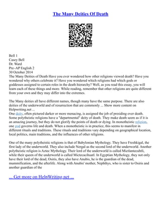 The Many Deities Of Death
Bell 1
Casey Bell
Dr. Ward
Pre–AP English 2
30 October 2014
The Many Deities of Death Have you ever wondered how other religions viewed death? Have you
wondered why others celebrate it? Have you wondered which religions had which gods or
goddesses assigned to certain roles in the death hierarchy? Well, as you read this essay, you will
learn each of these things and more. While reading, remember that other religions are quite different
from your own and they may differ into the extremes.
The Many deities all have different names, though many have the same purpose. There are also
deities of the underworld and of resurrection that are commonly ... Show more content on
Helpwriting.net ...
One deity, often pictured darker or more menacing, is assigned the job of presiding over death.
Some polytheistic religions have a "departmental" deity of death. They make death seem as if it is
an amazing journey, but they do not glorify the points of death or dying. In monotheistic religion,
one god governs life and death. When a monotheistic is in practice, this seems to manifest in
different rituals and traditions. These rituals and traditions vary depending on geographical location,
local politics, main traditions, and the influences of other religions.
One of the many polytheistic religions is that of Babylonian Mythology. They have Freshkigal, the
first lady of the underworld. They also include Nergal as the second lord of the underworld. Another
polytheistic religion is Aztec Mythology. Their lord of the underworld is called Mictlantecuhtli,
while their queen of the underworld is called Mictecacihuatl. In Egyptian Mythology, they not only
have their lord of the dead, Osiris, they also have Anubis, he is the guardian of the dead,
mummification, and the afterlife. Along with Anubis' mother, Nephthys, who is sister to Osiris and
another guardian of the
... Get more on HelpWriting.net ...
 