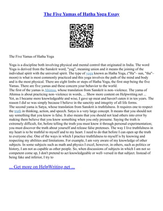 The Five Yamas of Hatha Yoga Essay
The Five Yamas of Hatha Yoga
Yoga is a discipline both involving physical and mental control that originated in India. The word
Yoga is derived from the Sanskrit word, "yug", meaning union and it means the joining of the
individual spirit with the universal spirit. The type of yoga known as Hatha Yoga, ("Ha"– sun, "tha"–
moon) is what is most commonly practiced and this yoga involves the path of the mind and body
and is the most physical. There are eight limbs or steps of Hatha Yoga, the first step being the five
Yamas. There are five yamas and these concern your behavior to the world.
The first of the yamas is Ahimsa, whose translation from Sanskrit is non–violence. The yama of
Ahimsa is about practicing non–violence in words, ... Show more content on Helpwriting.net ...
Yet, as I became more knowledgeable and wise, I gave up meat and haven't eaten it in ten years. The
reason I did so was simply because I believe in the sanctity and integrity of all life forms.
The second yama is Satya, whose translation from Sanskrit is truthfulness. It requires one to respect
the truth in thinking, action, and speech. Satya is a very large concept. It means that you should not
say something that you know is false. It also means that you should not lead others into error by
making them believe that you know something when you only presume. Saying the truth is
extremely difficult, for, before telling the truth you must know it through personal experimentation;
you must discover the truth about yourself and release false pretenses. The way I live truthfulness in
my heart is to be truthful to myself and to my heart. I need to do that before I can open up the truth
to everyone else. One of the ways in which I practice truthfulness to myself is by knowing and
respecting my abilities and limitations. For example, I am very aware of my knowledge of other
subjects. In some subjects such as math and physics I excel, however, in others, such as politics or
history, I am not as capable as other people. So, when discussions of subjects in which I am not so
competent come up, I don't pretend to act knowledgeable or well–versed in that subject. Instead of
being fake and inferior, I try to
... Get more on HelpWriting.net ...
 