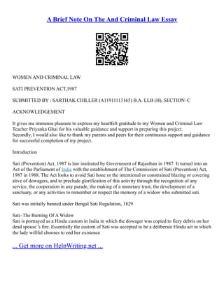 A Brief Note On The And Criminal Law Essay
WOMEN AND CRIMINAL LAW
SATI PREVENTION ACT,1987
SUBMITTED BY : SARTHAK CHILLER (A11911113165) B.A. LLB (H), SECTION–C
ACKNOWLEDGEMENT
It gives me immense pleasure to express my heartfelt gratitude to my Women and Criminal Law
Teacher Priyanka Ghai for his valuable guidance and support in preparing this project.
Secondly, I would also like to thank my parents and peers for their continuous support and guidance
for successful completion of my project.
Introduction
Sati (Prevention) Act, 1987 is law instituted by Government of Rajasthan in 1987. It turned into an
Act of the Parliament of India with the establishment of The Commission of Sati (Prevention) Act,
1987 in 1988. The Act looks to avoid Sati hone or the intentional or constrained blazing or covering
alive of dowagers, and to preclude glorification of this activity through the recognition of any
service, the cooperation in any parade, the making of a monetary trust, the development of a
sanctuary, or any activities to remember or respect the memory of a widow who submitted sati.
Sati was initially banned under Bengal Sati Regulation, 1829
Sati–The Burning Of A Widow
Sati is portrayed as a Hindu custom in India in which the dowager was copied to fiery debris on her
dead spouse 's fire. Essentially the custom of Sati was accepted to be a deliberate Hindu act in which
the lady willful chooses to end her existence
... Get more on HelpWriting.net ...
 