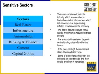 Sensitive Sectors
                       •   There are certain sectors in the
                           industry which are sensitive to
        Sectors            fluctuations in the interest-rates which
                           in turn occurs due to persisting
      Real Estate          inflation or deflation in the economy
     Infrastructure    •    The above occurs because heavy
                           capital investment is required in these
      Automobiles          sectors
                       •   The amount of investment depends
   Banking & Finance       on the lending rates offered by the
                           banks
        Cement         •    If the rates are high the investment
                           slows down and vice-versa
     Capital Goods     •    Some of the sectors affected by the
                           scenario are listed beside and their
                           details are given in next slides
 