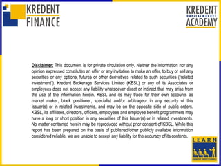 Disclaimer: This document is for private circulation only. Neither the information nor any
opinion expressed constitutes an offer or any invitation to make an offer, to buy or sell any
securities or any options, futures or other derivatives related to such securities (“related
investment”). Kredent Brokerage Services Limited (KBSL) or any of its Associates or
employees does not accept any liability whatsoever direct or indirect that may arise from
the use of the information herein. KBSL and its may trade for their own accounts as
market maker, block positioner, specialist and/or arbitrageur in any security of this
Issuer(s) or in related investments, and may be on the opposite side of public orders.
KBSL, its affiliates, directors, officers, employees and employee benefit programmers may
have a long or short position in any securities of this Issuer(s) or in related investments.
No matter contained herein may be reproduced without prior consent of KBSL. While this
report has been prepared on the basis of published/other publicly available information
considered reliable, we are unable to accept any liability for the accuracy of its contents.
 